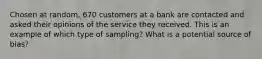 Chosen at​ random, 670 customers at a bank are contacted and asked their opinions of the service they received. This is an example of which type of sampling? What is a potential source of bias?