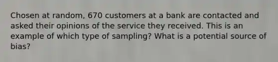 Chosen at​ random, 670 customers at a bank are contacted and asked their opinions of the service they received. This is an example of which type of sampling? What is a potentia<a href='https://www.questionai.com/knowledge/k0She087wq-l-source' class='anchor-knowledge'>l source</a> of bias?