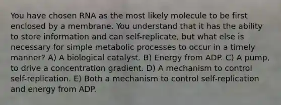 You have chosen RNA as the most likely molecule to be first enclosed by a membrane. You understand that it has the ability to store information and can self-replicate, but what else is necessary for simple metabolic processes to occur in a timely manner? A) A biological catalyst. B) Energy from ADP. C) A pump, to drive a concentration gradient. D) A mechanism to control self-replication. E) Both a mechanism to control self-replication and energy from ADP.