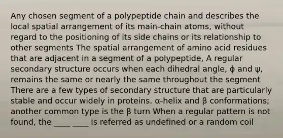 Any chosen segment of a polypeptide chain and describes the local spatial arrangement of its main-chain atoms, without regard to the positioning of its side chains or its relationship to other segments The spatial arrangement of amino acid residues that are adjacent in a segment of a polypeptide, A regular secondary structure occurs when each dihedral angle, ϕ and ψ, remains the same or nearly the same throughout the segment There are a few types of secondary structure that are particularly stable and occur widely in proteins. α-helix and β conformations; another common type is the β turn When a regular pattern is not found, the ____ ____ is referred as undefined or a random coil