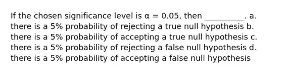 If the chosen significance level is α = 0.05, then __________. a. there is a 5% probability of rejecting a true null hypothesis b. there is a 5% probability of accepting a true null hypothesis c. there is a 5% probability of rejecting a false null hypothesis d. there is a 5% probability of accepting a false null hypothesis