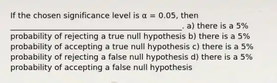 If the chosen significance level is α = 0.05, then ____________________________________________. a) there is a 5% probability of rejecting a true null hypothesis b) there is a 5% probability of accepting a true null hypothesis c) there is a 5% probability of rejecting a false null hypothesis d) there is a 5% probability of accepting a false null hypothesis