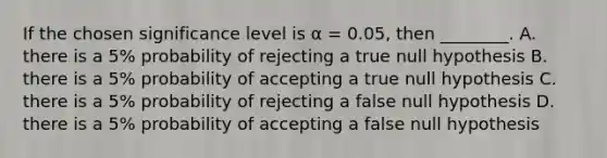 If the chosen significance level is α = 0.05, then ________. A. there is a 5% probability of rejecting a true null hypothesis B. there is a 5% probability of accepting a true null hypothesis C. there is a 5% probability of rejecting a false null hypothesis D. there is a 5% probability of accepting a false null hypothesis