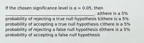 If the chosen significance level is α = 0.05, then ____________________________________________. a)there is a 5% probability of rejecting a true null hypothesis b)there is a 5% probability of accepting a true null hypothesis c)there is a 5% probability of rejecting a false null hypothesis d)there is a 5% probability of accepting a false null hypothesis