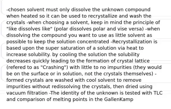 -chosen solvent must only dissolve the unknown compound when heated so it can be used to recrystallize and wash the crystals -when choosing a solvent, keep in mind the principle of "like dissolves like" (polar dissolves polar and vise versa) -when dissolving the compound you want to use as little solvent as possible to keep the solution concentrated -Recrystallization is based upon the super saturation of a solution via heat to increase solubility. by cooling the solution the solubility decreases quickly leading to the formation of crystal lattice (refered to as "Crashing") with little to no impurities (they would be on the surface or in solution, not the crystals themselves) -formed crystals are washed with cool solvent to remove impurities without redissolving the crystals, then dried using vacuum filtration -The identity of the unknown is tested with TLC and comparison of melting points in the GallenKamp