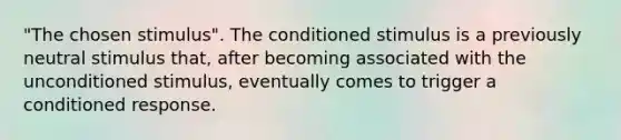 "The chosen stimulus". The conditioned stimulus is a previously neutral stimulus that, after becoming associated with the unconditioned stimulus, eventually comes to trigger a conditioned response.