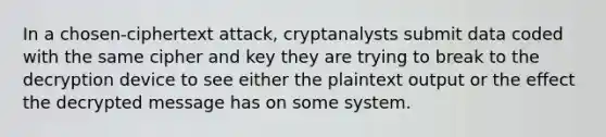 In a chosen-ciphertext attack, cryptanalysts submit data coded with the same cipher and key they are trying to break to the decryption device to see either the plaintext output or the effect the decrypted message has on some system.