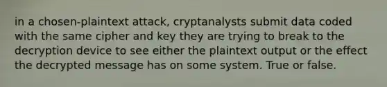 in a chosen-plaintext attack, cryptanalysts submit data coded with the same cipher and key they are trying to break to the decryption device to see either the plaintext output or the effect the decrypted message has on some system. True or false.