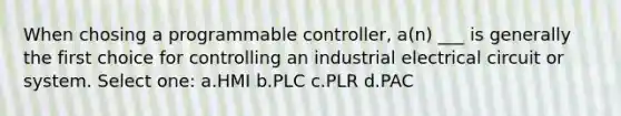 When chosing a programmable controller, a(n) ___ is generally the first choice for controlling an industrial electrical circuit or system. Select one: a.HMI b.PLC c.PLR d.PAC