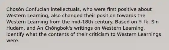 Chosŏn Confucian intellectuals, who were first positive about Western Learning, also changed their position towards the Western Learning from the mid-18th century. Based on Yi Ik, Sin Hudam, and An Chŏngbok's writings on Western Learning, identify what the contents of their criticism to Western Learnings were.