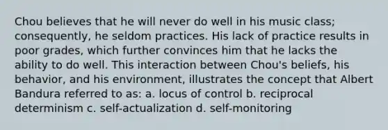 Chou believes that he will never do well in his music class; consequently, he seldom practices. His lack of practice results in poor grades, which further convinces him that he lacks the ability to do well. This interaction between Chou's beliefs, his behavior, and his environment, illustrates the concept that Albert Bandura referred to as: a. locus of control b. reciprocal determinism c. self-actualization d. self-monitoring