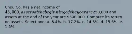 Chou Co. has a net income of 43,000, assets at the beginning of the year are250,000 and assets at the end of the year are 300,000. Compute its return on assets. Select one: a. 8.4%. b. 17.2%. c. 14.3%. d. 15.6%. e. 1.5%.