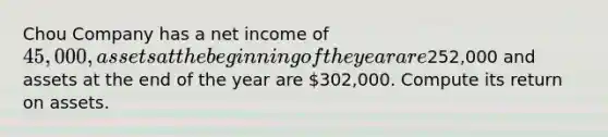 Chou Company has a net income of 45,000, assets at the beginning of the year are252,000 and assets at the end of the year are 302,000. Compute its return on assets.