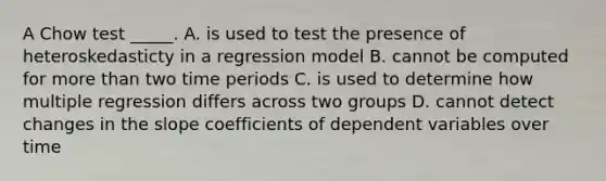 A Chow test _____. A. is used to test the presence of heteroskedasticty in a regression model B. cannot be computed for more than two time periods C. is used to determine how multiple regression differs across two groups D. cannot detect changes in the slope coefficients of dependent variables over time