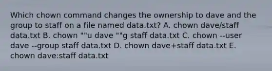 Which chown command changes the ownership to dave and the group to staff on a file named data.txt? A. chown dave/staff data.txt B. chown ""u dave ""g staff data.txt C. chown --user dave --group staff data.txt D. chown dave+staff data.txt E. chown dave:staff data.txt