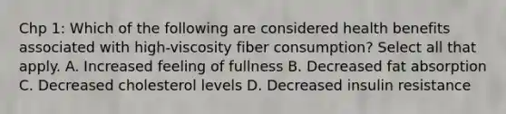 Chp 1: Which of the following are considered health benefits associated with high-viscosity fiber consumption? Select all that apply. A. Increased feeling of fullness B. Decreased fat absorption C. Decreased cholesterol levels D. Decreased insulin resistance