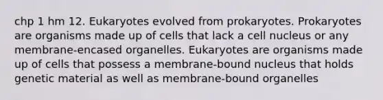 chp 1 hm 12. Eukaryotes evolved from prokaryotes. Prokaryotes are organisms made up of cells that lack a <a href='https://www.questionai.com/knowledge/ksZq6y1LRD-cell-nucleus' class='anchor-knowledge'>cell nucleus</a> or any membrane-encased organelles. Eukaryotes are organisms made up of cells that possess a membrane-bound nucleus that holds genetic material as well as membrane-bound organelles