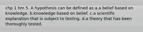 chp 1 hm 5. A hypothesis can be defined as a.a belief based on knowledge. b.knowledge based on belief. c.a scientific explanation that is subject to testing. d.a theory that has been thoroughly tested.