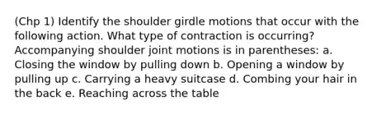 (Chp 1) Identify the shoulder girdle motions that occur with the following action. What type of contraction is occurring? Accompanying shoulder joint motions is in parentheses: a. Closing the window by pulling down b. Opening a window by pulling up c. Carrying a heavy suitcase d. Combing your hair in the back e. Reaching across the table