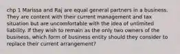 chp 1 Marissa and Raj are equal general partners in a business. They are content with their current management and tax situation but are uncomfortable with the idea of unlimited liability. If they wish to remain as the only two owners of the business, which form of business entity should they consider to replace their current arrangement?