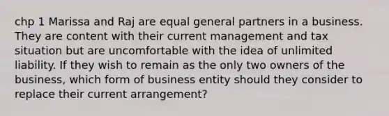 chp 1 Marissa and Raj are equal general partners in a business. They are content with their current management and tax situation but are uncomfortable with the idea of unlimited liability. If they wish to remain as the only two owners of the business, which form of business entity should they consider to replace their current arrangement?