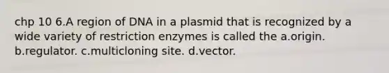 chp 10 6.A region of DNA in a plasmid that is recognized by a wide variety of restriction enzymes is called the a.origin. b.regulator. c.multicloning site. d.vector.