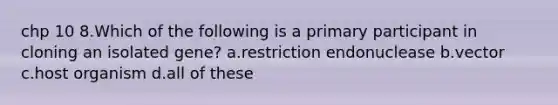 chp 10 8.Which of the following is a primary participant in cloning an isolated gene? a.restriction endonuclease b.vector c.host organism d.all of these