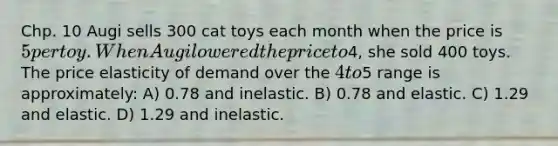 Chp. 10 Augi sells 300 cat toys each month when the price is 5 per toy. When Augi lowered the price to4, she sold 400 toys. The price elasticity of demand over the 4 to5 range is approximately: A) 0.78 and inelastic. B) 0.78 and elastic. C) 1.29 and elastic. D) 1.29 and inelastic.