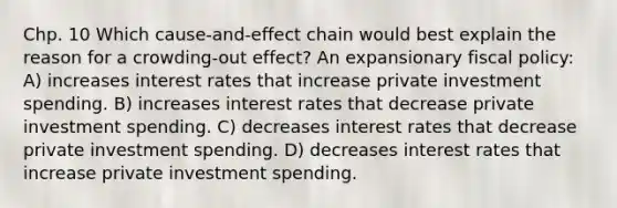 Chp. 10 Which cause-and-effect chain would best explain the reason for a crowding-out effect? An expansionary fiscal policy: A) increases interest rates that increase private investment spending. B) increases interest rates that decrease private investment spending. C) decreases interest rates that decrease private investment spending. D) decreases interest rates that increase private investment spending.