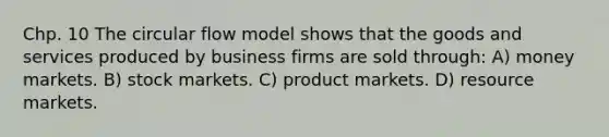 Chp. 10 The circular flow model shows that the goods and services produced by business firms are sold through: A) money markets. B) stock markets. C) product markets. D) resource markets.