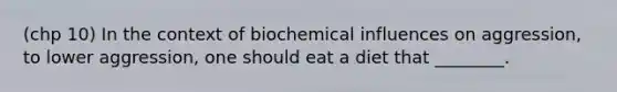 (chp 10) In the context of biochemical influences on aggression, to lower aggression, one should eat a diet that ________.