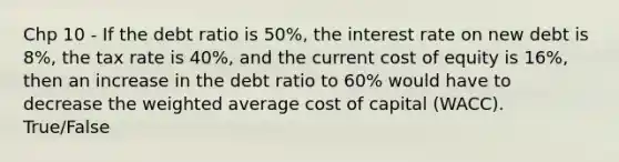 Chp 10 - If the debt ratio is 50%, the interest rate on new debt is 8%, the tax rate is 40%, and the current cost of equity is 16%, then an increase in the debt ratio to 60% would have to decrease the weighted average cost of capital (WACC). True/False