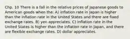 Chp. 10 There is a fall in the relative prices of Japanese goods to American goods when the: A) inflation rate in Japan is higher than the inflation rate in the United States and there are fixed exchange rates. B) yen appreciates. C) inflation rate in the United States is higher than the inflation rate in Japan, and there are flexible exchange rates. D) dollar appreciates.