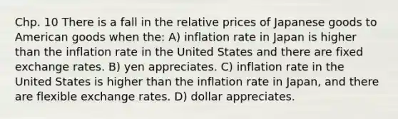 Chp. 10 There is a fall in the relative prices of Japanese goods to American goods when the: A) inflation rate in Japan is higher than the inflation rate in the United States and there are fixed exchange rates. B) yen appreciates. C) inflation rate in the United States is higher than the inflation rate in Japan, and there are flexible exchange rates. D) dollar appreciates.