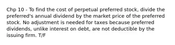 Chp 10 - To find the cost of perpetual preferred stock, divide the preferred's annual dividend by the market price of the preferred stock. No adjustment is needed for taxes because preferred dividends, unlike interest on debt, are not deductible by the issuing firm. T/F