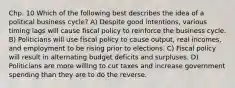 Chp. 10 Which of the following best describes the idea of a political business cycle? A) Despite good intentions, various timing lags will cause fiscal policy to reinforce the business cycle. B) Politicians will use fiscal policy to cause output, real incomes, and employment to be rising prior to elections. C) Fiscal policy will result in alternating budget deficits and surpluses. D) Politicians are more willing to cut taxes and increase government spending than they are to do the reverse.