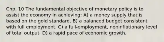 Chp. 10 The fundamental objective of monetary policy is to assist the economy in achieving: A) a money supply that is based on the gold standard. B) a balanced budget consistent with full employment. C) a full-employment, noninflationary level of total output. D) a rapid pace of economic growth.