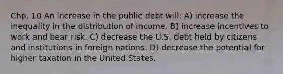 Chp. 10 An increase in the public debt will: A) increase the inequality in the distribution of income. B) increase incentives to work and bear risk. C) decrease the U.S. debt held by citizens and institutions in foreign nations. D) decrease the potential for higher taxation in the United States.