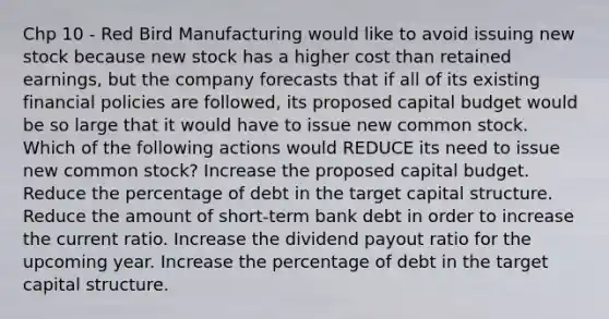 Chp 10 - Red Bird Manufacturing would like to avoid issuing new stock because new stock has a higher cost than retained earnings, but the company forecasts that if all of its existing financial policies are followed, its proposed capital budget would be so large that it would have to issue new common stock. Which of the following actions would REDUCE its need to issue new common stock? Increase the proposed capital budget. Reduce the percentage of debt in the target capital structure. Reduce the amount of short-term bank debt in order to increase the current ratio. Increase the dividend payout ratio for the upcoming year. Increase the percentage of debt in the target capital structure.