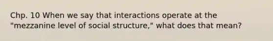 Chp. 10 When we say that interactions operate at the "mezzanine level of social structure," what does that mean?