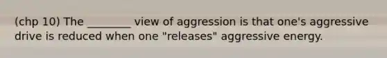 (chp 10) The ________ view of aggression is that one's aggressive drive is reduced when one "releases" aggressive energy.