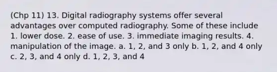 (Chp 11) 13. Digital radiography systems offer several advantages over computed radiography. Some of these include 1. lower dose. 2. ease of use. 3. immediate imaging results. 4. manipulation of the image. a. 1, 2, and 3 only b. 1, 2, and 4 only c. 2, 3, and 4 only d. 1, 2, 3, and 4