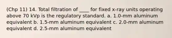 (Chp 11) 14. Total filtration of ____ for fixed x-ray units operating above 70 kVp is the regulatory standard. a. 1.0-mm aluminum equivalent b. 1.5-mm aluminum equivalent c. 2.0-mm aluminum equivalent d. 2.5-mm aluminum equivalent