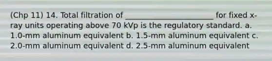 (Chp 11) 14. Total filtration of _______________________ for fixed x-ray units operating above 70 kVp is the regulatory standard. a. 1.0-mm aluminum equivalent b. 1.5-mm aluminum equivalent c. 2.0-mm aluminum equivalent d. 2.5-mm aluminum equivalent