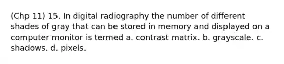 (Chp 11) 15. In digital radiography the number of different shades of gray that can be stored in memory and displayed on a computer monitor is termed a. contrast matrix. b. grayscale. c. shadows. d. pixels.