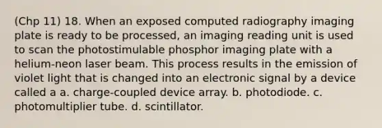 (Chp 11) 18. When an exposed computed radiography imaging plate is ready to be processed, an imaging reading unit is used to scan the photostimulable phosphor imaging plate with a helium-neon laser beam. This process results in the emission of violet light that is changed into an electronic signal by a device called a a. charge-coupled device array. b. photodiode. c. photomultiplier tube. d. scintillator.