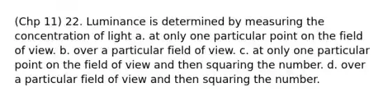 (Chp 11) 22. Luminance is determined by measuring the concentration of light a. at only one particular point on the field of view. b. over a particular field of view. c. at only one particular point on the field of view and then squaring the number. d. over a particular field of view and then squaring the number.