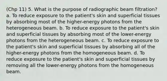 (Chp 11) 5. What is the purpose of radiographic beam filtration? a. To reduce exposure to the patient's skin and superficial tissues by absorbing most of the higher-energy photons from the heterogeneous beam. b. To reduce exposure to the patient's skin and superficial tissues by absorbing most of the lower-energy photons from the heterogeneous beam. c. To reduce exposure to the patient's skin and superficial tissues by absorbing all of the higher-energy photons from the homogeneous beam. d. To reduce exposure to the patient's skin and superficial tissues by removing all the lower-energy photons from the homogeneous beam.