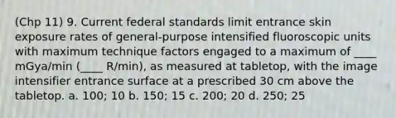 (Chp 11) 9. Current federal standards limit entrance skin exposure rates of general-purpose intensified fluoroscopic units with maximum technique factors engaged to a maximum of ____ mGya/min (____ R/min), as measured at tabletop, with the image intensifier entrance surface at a prescribed 30 cm above the tabletop. a. 100; 10 b. 150; 15 c. 200; 20 d. 250; 25