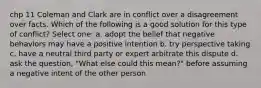 chp 11 Coleman and Clark are in conflict over a disagreement over facts. Which of the following is a good solution for this type of conflict? Select one: a. adopt the belief that negative behaviors may have a positive intention b. try perspective taking c. have a neutral third party or expert arbitrate this dispute d. ask the question, "What else could this mean?" before assuming a negative intent of the other person